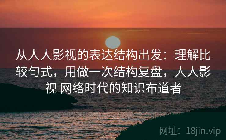 从人人影视的表达结构出发：理解比较句式，用做一次结构复盘，人人影视 网络时代的知识布道者