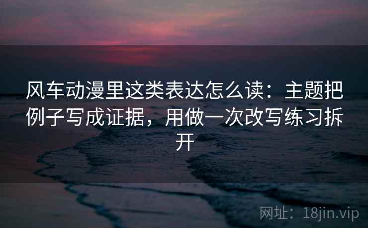 风车动漫里这类表达怎么读：主题把例子写成证据，用做一次改写练习拆开