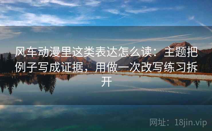 风车动漫里这类表达怎么读：主题把例子写成证据，用做一次改写练习拆开