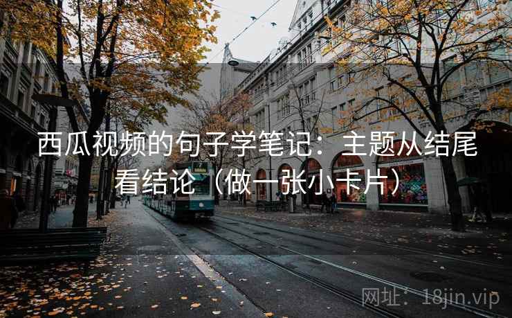 西瓜视频的句子学笔记：主题从结尾看结论（做一张小卡片）