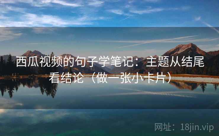 西瓜视频的句子学笔记：主题从结尾看结论（做一张小卡片）