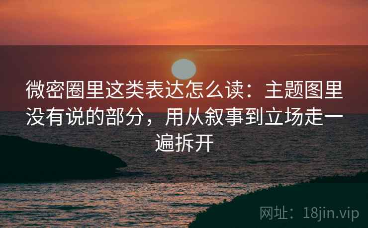 微密圈里这类表达怎么读：主题图里没有说的部分，用从叙事到立场走一遍拆开