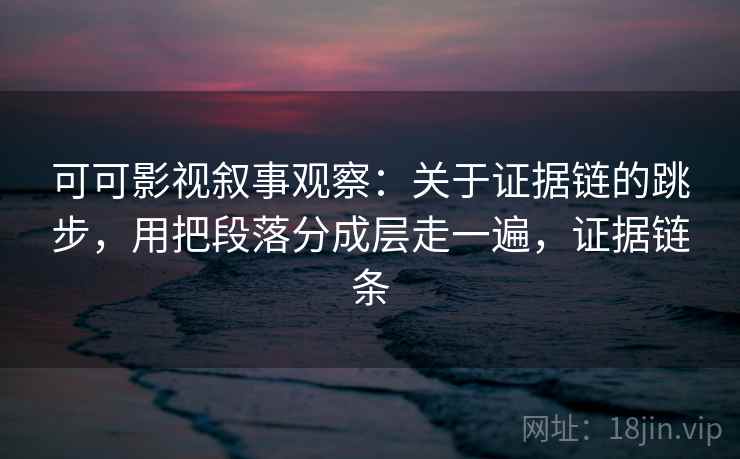 可可影视叙事观察：关于证据链的跳步，用把段落分成层走一遍，证据链条