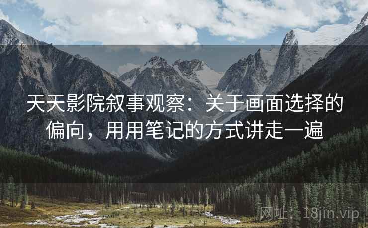 天天影院叙事观察：关于画面选择的偏向，用用笔记的方式讲走一遍