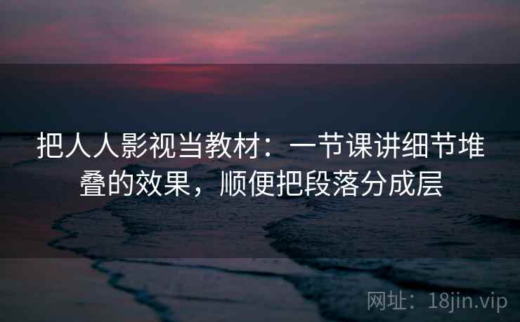 把人人影视当教材：一节课讲细节堆叠的效果，顺便把段落分成层