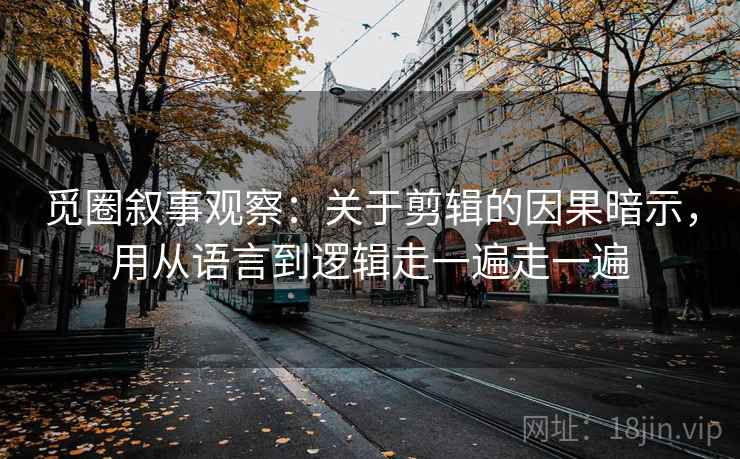 觅圈叙事观察：关于剪辑的因果暗示，用从语言到逻辑走一遍走一遍