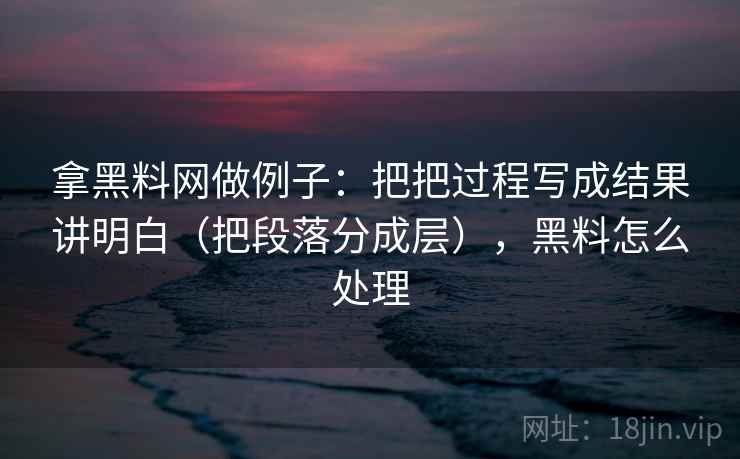 拿黑料网做例子：把把过程写成结果讲明白（把段落分成层），黑料怎么处理